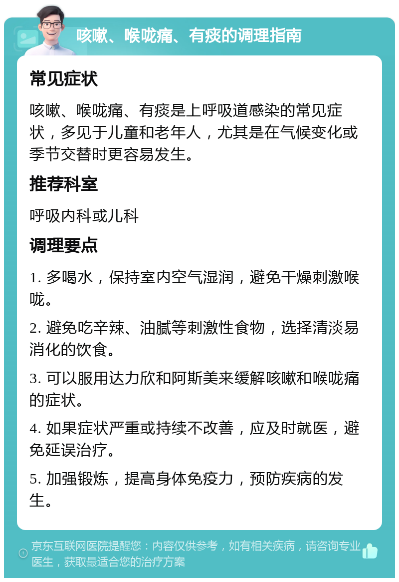 咳嗽、喉咙痛、有痰的调理指南 常见症状 咳嗽、喉咙痛、有痰是上呼吸道感染的常见症状，多见于儿童和老年人，尤其是在气候变化或季节交替时更容易发生。 推荐科室 呼吸内科或儿科 调理要点 1. 多喝水，保持室内空气湿润，避免干燥刺激喉咙。 2. 避免吃辛辣、油腻等刺激性食物，选择清淡易消化的饮食。 3. 可以服用达力欣和阿斯美来缓解咳嗽和喉咙痛的症状。 4. 如果症状严重或持续不改善，应及时就医，避免延误治疗。 5. 加强锻炼，提高身体免疫力，预防疾病的发生。