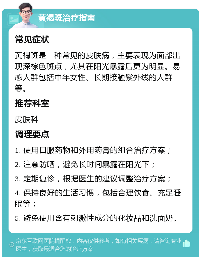 黄褐斑治疗指南 常见症状 黄褐斑是一种常见的皮肤病，主要表现为面部出现深棕色斑点，尤其在阳光暴露后更为明显。易感人群包括中年女性、长期接触紫外线的人群等。 推荐科室 皮肤科 调理要点 1. 使用口服药物和外用药膏的组合治疗方案； 2. 注意防晒，避免长时间暴露在阳光下； 3. 定期复诊，根据医生的建议调整治疗方案； 4. 保持良好的生活习惯，包括合理饮食、充足睡眠等； 5. 避免使用含有刺激性成分的化妆品和洗面奶。