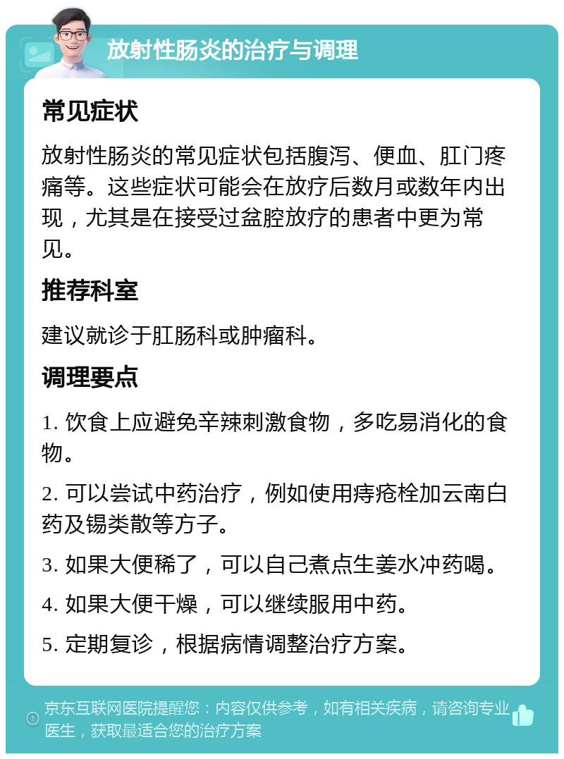 放射性肠炎的治疗与调理 常见症状 放射性肠炎的常见症状包括腹泻、便血、肛门疼痛等。这些症状可能会在放疗后数月或数年内出现，尤其是在接受过盆腔放疗的患者中更为常见。 推荐科室 建议就诊于肛肠科或肿瘤科。 调理要点 1. 饮食上应避免辛辣刺激食物，多吃易消化的食物。 2. 可以尝试中药治疗，例如使用痔疮栓加云南白药及锡类散等方子。 3. 如果大便稀了，可以自己煮点生姜水冲药喝。 4. 如果大便干燥，可以继续服用中药。 5. 定期复诊，根据病情调整治疗方案。