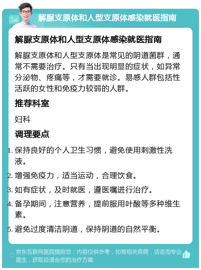 解脲支原体和人型支原体感染就医指南 解脲支原体和人型支原体感染就医指南 解脲支原体和人型支原体是常见的阴道菌群，通常不需要治疗。只有当出现明显的症状，如异常分泌物、疼痛等，才需要就诊。易感人群包括性活跃的女性和免疫力较弱的人群。 推荐科室 妇科 调理要点 保持良好的个人卫生习惯，避免使用刺激性洗液。 增强免疫力，适当运动，合理饮食。 如有症状，及时就医，遵医嘱进行治疗。 备孕期间，注意营养，提前服用叶酸等多种维生素。 避免过度清洁阴道，保持阴道的自然平衡。