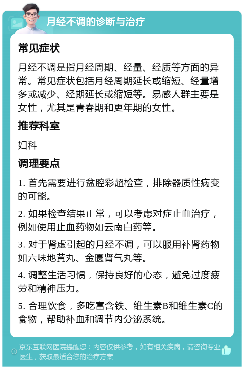 月经不调的诊断与治疗 常见症状 月经不调是指月经周期、经量、经质等方面的异常。常见症状包括月经周期延长或缩短、经量增多或减少、经期延长或缩短等。易感人群主要是女性，尤其是青春期和更年期的女性。 推荐科室 妇科 调理要点 1. 首先需要进行盆腔彩超检查，排除器质性病变的可能。 2. 如果检查结果正常，可以考虑对症止血治疗，例如使用止血药物如云南白药等。 3. 对于肾虚引起的月经不调，可以服用补肾药物如六味地黄丸、金匮肾气丸等。 4. 调整生活习惯，保持良好的心态，避免过度疲劳和精神压力。 5. 合理饮食，多吃富含铁、维生素B和维生素C的食物，帮助补血和调节内分泌系统。