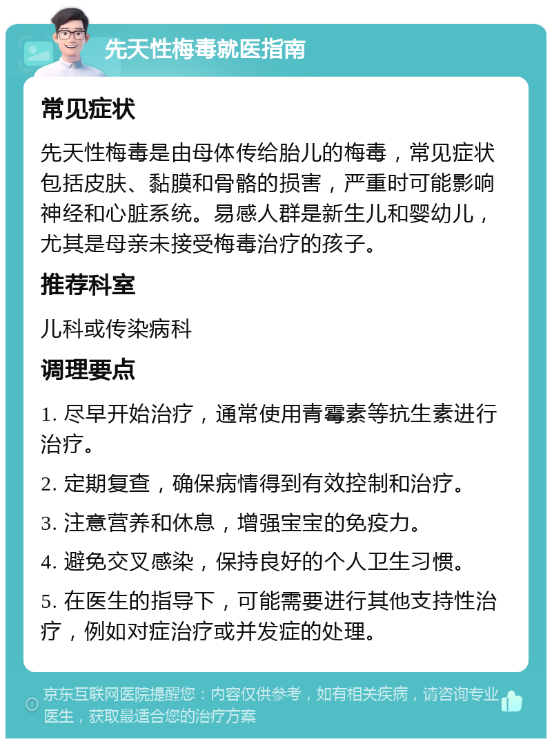 先天性梅毒就医指南 常见症状 先天性梅毒是由母体传给胎儿的梅毒，常见症状包括皮肤、黏膜和骨骼的损害，严重时可能影响神经和心脏系统。易感人群是新生儿和婴幼儿，尤其是母亲未接受梅毒治疗的孩子。 推荐科室 儿科或传染病科 调理要点 1. 尽早开始治疗，通常使用青霉素等抗生素进行治疗。 2. 定期复查，确保病情得到有效控制和治疗。 3. 注意营养和休息，增强宝宝的免疫力。 4. 避免交叉感染，保持良好的个人卫生习惯。 5. 在医生的指导下，可能需要进行其他支持性治疗，例如对症治疗或并发症的处理。