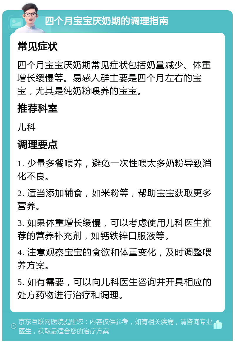 四个月宝宝厌奶期的调理指南 常见症状 四个月宝宝厌奶期常见症状包括奶量减少、体重增长缓慢等。易感人群主要是四个月左右的宝宝，尤其是纯奶粉喂养的宝宝。 推荐科室 儿科 调理要点 1. 少量多餐喂养，避免一次性喂太多奶粉导致消化不良。 2. 适当添加辅食，如米粉等，帮助宝宝获取更多营养。 3. 如果体重增长缓慢，可以考虑使用儿科医生推荐的营养补充剂，如钙铁锌口服液等。 4. 注意观察宝宝的食欲和体重变化，及时调整喂养方案。 5. 如有需要，可以向儿科医生咨询并开具相应的处方药物进行治疗和调理。