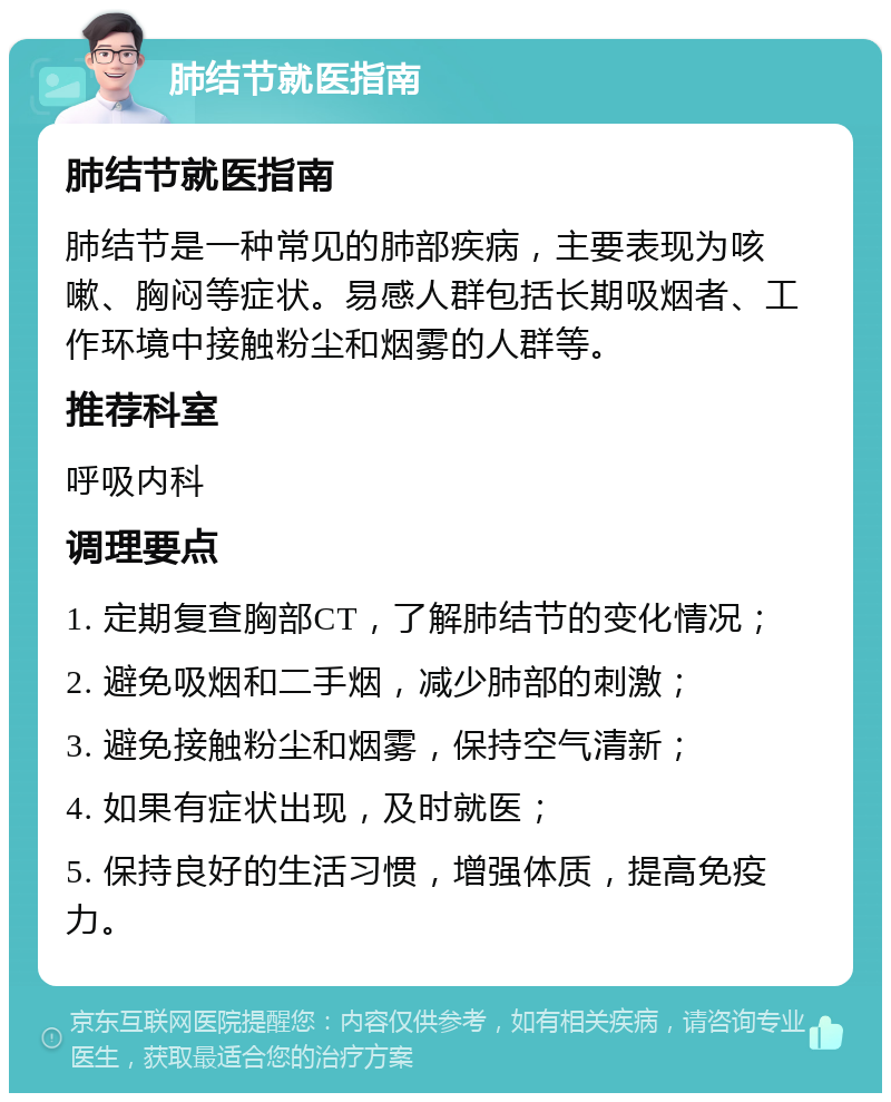 肺结节就医指南 肺结节就医指南 肺结节是一种常见的肺部疾病，主要表现为咳嗽、胸闷等症状。易感人群包括长期吸烟者、工作环境中接触粉尘和烟雾的人群等。 推荐科室 呼吸内科 调理要点 1. 定期复查胸部CT，了解肺结节的变化情况； 2. 避免吸烟和二手烟，减少肺部的刺激； 3. 避免接触粉尘和烟雾，保持空气清新； 4. 如果有症状出现，及时就医； 5. 保持良好的生活习惯，增强体质，提高免疫力。