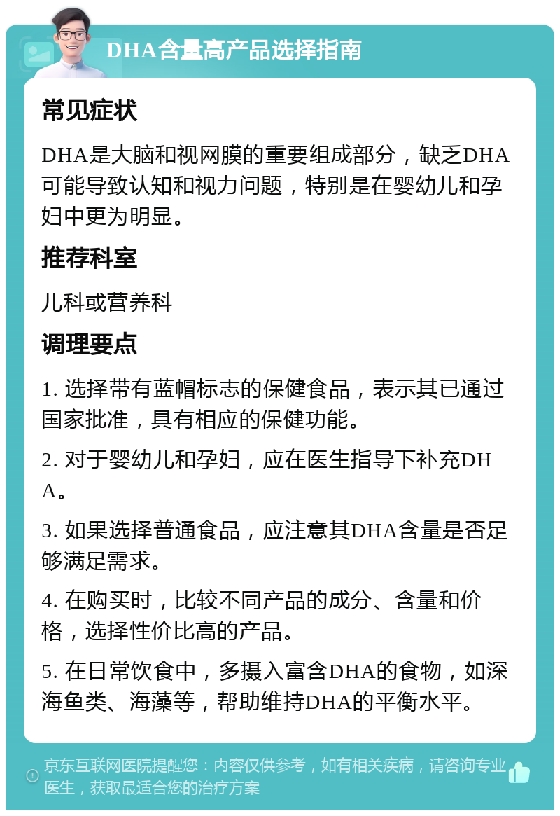 DHA含量高产品选择指南 常见症状 DHA是大脑和视网膜的重要组成部分，缺乏DHA可能导致认知和视力问题，特别是在婴幼儿和孕妇中更为明显。 推荐科室 儿科或营养科 调理要点 1. 选择带有蓝帽标志的保健食品，表示其已通过国家批准，具有相应的保健功能。 2. 对于婴幼儿和孕妇，应在医生指导下补充DHA。 3. 如果选择普通食品，应注意其DHA含量是否足够满足需求。 4. 在购买时，比较不同产品的成分、含量和价格，选择性价比高的产品。 5. 在日常饮食中，多摄入富含DHA的食物，如深海鱼类、海藻等，帮助维持DHA的平衡水平。