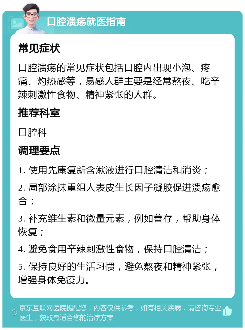 口腔溃疡就医指南 常见症状 口腔溃疡的常见症状包括口腔内出现小泡、疼痛、灼热感等，易感人群主要是经常熬夜、吃辛辣刺激性食物、精神紧张的人群。 推荐科室 口腔科 调理要点 1. 使用先康复新含漱液进行口腔清洁和消炎； 2. 局部涂抹重组人表皮生长因子凝胶促进溃疡愈合； 3. 补充维生素和微量元素，例如善存，帮助身体恢复； 4. 避免食用辛辣刺激性食物，保持口腔清洁； 5. 保持良好的生活习惯，避免熬夜和精神紧张，增强身体免疫力。