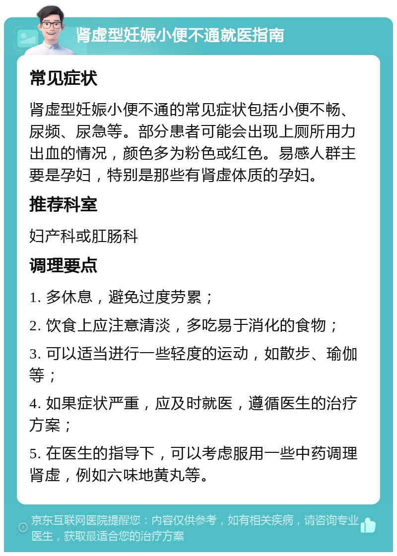 肾虚型妊娠小便不通就医指南 常见症状 肾虚型妊娠小便不通的常见症状包括小便不畅、尿频、尿急等。部分患者可能会出现上厕所用力出血的情况，颜色多为粉色或红色。易感人群主要是孕妇，特别是那些有肾虚体质的孕妇。 推荐科室 妇产科或肛肠科 调理要点 1. 多休息，避免过度劳累； 2. 饮食上应注意清淡，多吃易于消化的食物； 3. 可以适当进行一些轻度的运动，如散步、瑜伽等； 4. 如果症状严重，应及时就医，遵循医生的治疗方案； 5. 在医生的指导下，可以考虑服用一些中药调理肾虚，例如六味地黄丸等。