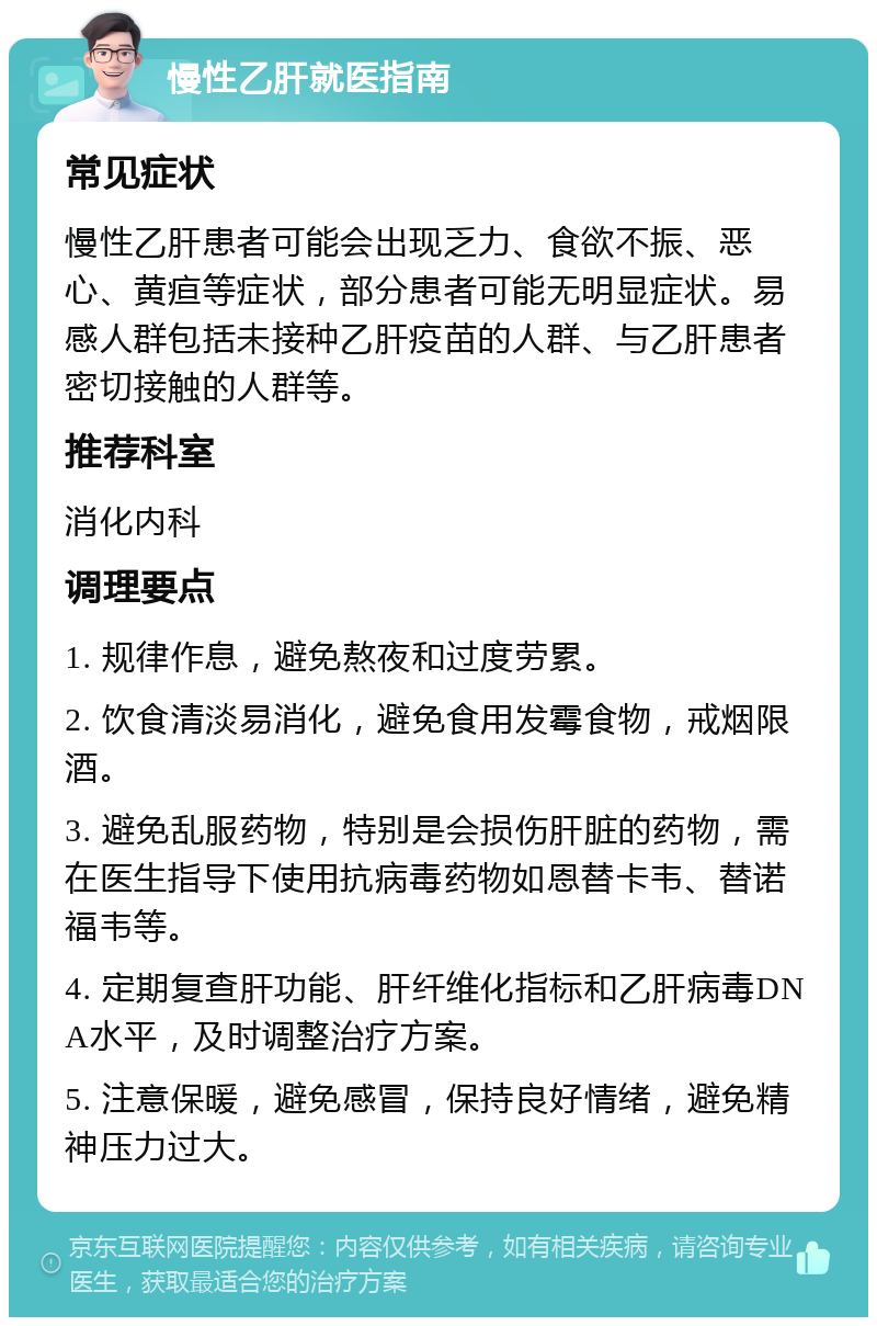 慢性乙肝就医指南 常见症状 慢性乙肝患者可能会出现乏力、食欲不振、恶心、黄疸等症状，部分患者可能无明显症状。易感人群包括未接种乙肝疫苗的人群、与乙肝患者密切接触的人群等。 推荐科室 消化内科 调理要点 1. 规律作息，避免熬夜和过度劳累。 2. 饮食清淡易消化，避免食用发霉食物，戒烟限酒。 3. 避免乱服药物，特别是会损伤肝脏的药物，需在医生指导下使用抗病毒药物如恩替卡韦、替诺福韦等。 4. 定期复查肝功能、肝纤维化指标和乙肝病毒DNA水平，及时调整治疗方案。 5. 注意保暖，避免感冒，保持良好情绪，避免精神压力过大。