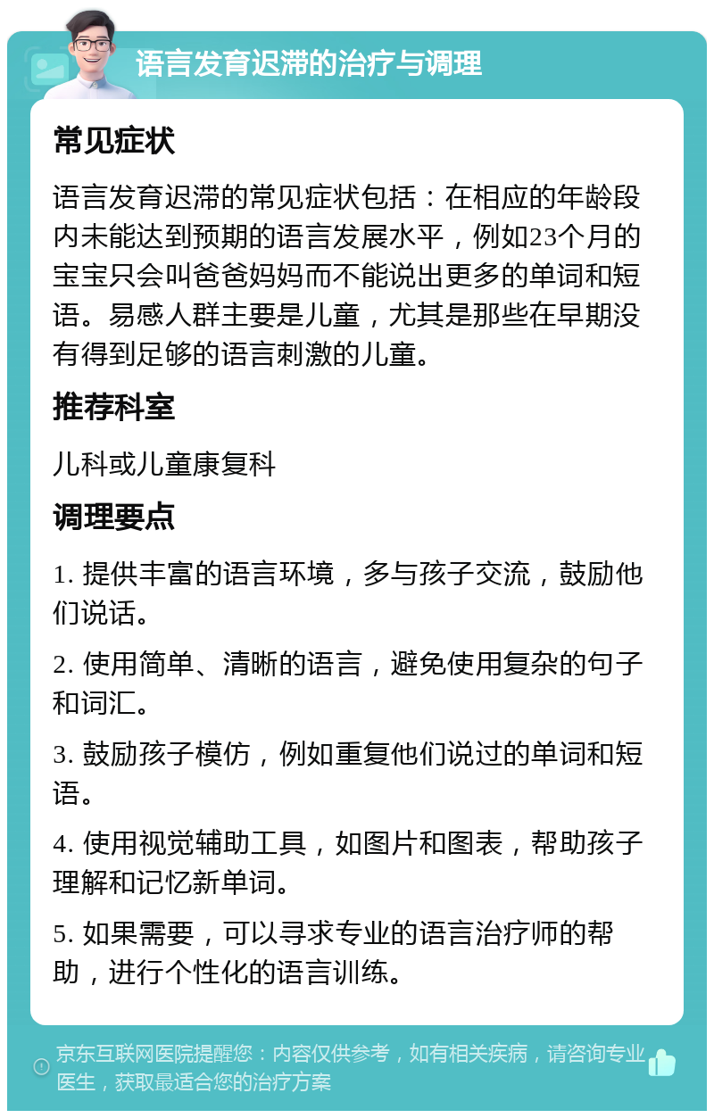 语言发育迟滞的治疗与调理 常见症状 语言发育迟滞的常见症状包括：在相应的年龄段内未能达到预期的语言发展水平，例如23个月的宝宝只会叫爸爸妈妈而不能说出更多的单词和短语。易感人群主要是儿童，尤其是那些在早期没有得到足够的语言刺激的儿童。 推荐科室 儿科或儿童康复科 调理要点 1. 提供丰富的语言环境，多与孩子交流，鼓励他们说话。 2. 使用简单、清晰的语言，避免使用复杂的句子和词汇。 3. 鼓励孩子模仿，例如重复他们说过的单词和短语。 4. 使用视觉辅助工具，如图片和图表，帮助孩子理解和记忆新单词。 5. 如果需要，可以寻求专业的语言治疗师的帮助，进行个性化的语言训练。