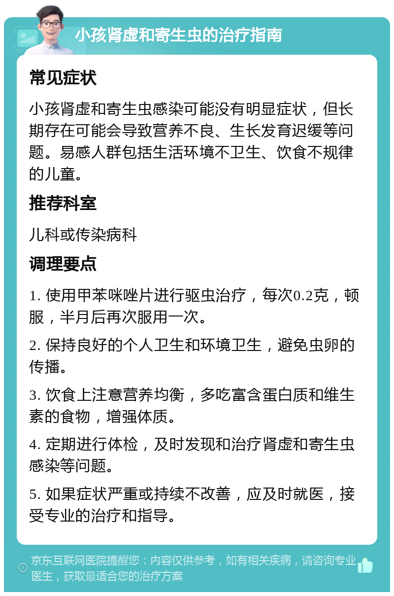 小孩肾虚和寄生虫的治疗指南 常见症状 小孩肾虚和寄生虫感染可能没有明显症状，但长期存在可能会导致营养不良、生长发育迟缓等问题。易感人群包括生活环境不卫生、饮食不规律的儿童。 推荐科室 儿科或传染病科 调理要点 1. 使用甲苯咪唑片进行驱虫治疗，每次0.2克，顿服，半月后再次服用一次。 2. 保持良好的个人卫生和环境卫生，避免虫卵的传播。 3. 饮食上注意营养均衡，多吃富含蛋白质和维生素的食物，增强体质。 4. 定期进行体检，及时发现和治疗肾虚和寄生虫感染等问题。 5. 如果症状严重或持续不改善，应及时就医，接受专业的治疗和指导。