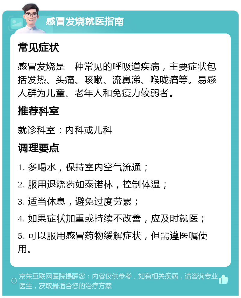 感冒发烧就医指南 常见症状 感冒发烧是一种常见的呼吸道疾病，主要症状包括发热、头痛、咳嗽、流鼻涕、喉咙痛等。易感人群为儿童、老年人和免疫力较弱者。 推荐科室 就诊科室：内科或儿科 调理要点 1. 多喝水，保持室内空气流通； 2. 服用退烧药如泰诺林，控制体温； 3. 适当休息，避免过度劳累； 4. 如果症状加重或持续不改善，应及时就医； 5. 可以服用感冒药物缓解症状，但需遵医嘱使用。