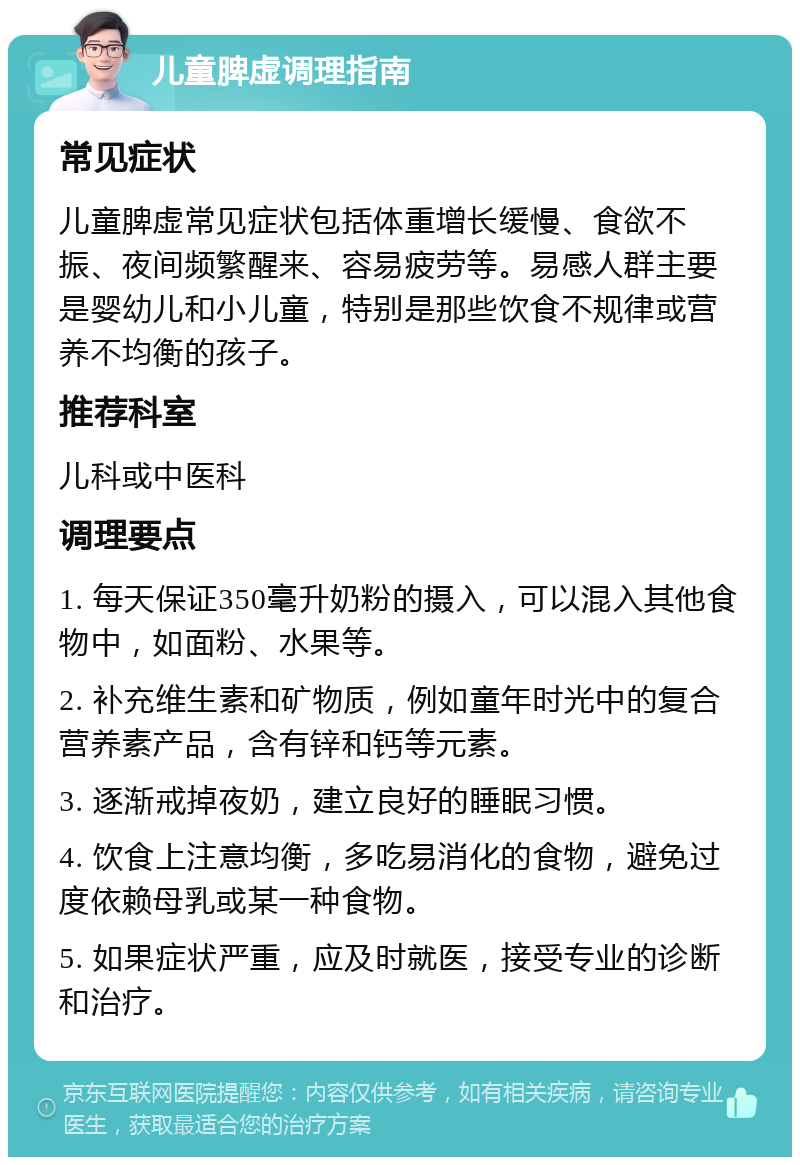 儿童脾虚调理指南 常见症状 儿童脾虚常见症状包括体重增长缓慢、食欲不振、夜间频繁醒来、容易疲劳等。易感人群主要是婴幼儿和小儿童，特别是那些饮食不规律或营养不均衡的孩子。 推荐科室 儿科或中医科 调理要点 1. 每天保证350毫升奶粉的摄入，可以混入其他食物中，如面粉、水果等。 2. 补充维生素和矿物质，例如童年时光中的复合营养素产品，含有锌和钙等元素。 3. 逐渐戒掉夜奶，建立良好的睡眠习惯。 4. 饮食上注意均衡，多吃易消化的食物，避免过度依赖母乳或某一种食物。 5. 如果症状严重，应及时就医，接受专业的诊断和治疗。