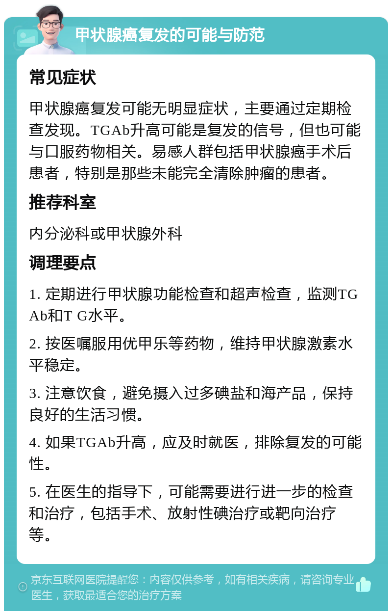 甲状腺癌复发的可能与防范 常见症状 甲状腺癌复发可能无明显症状，主要通过定期检查发现。TGAb升高可能是复发的信号，但也可能与口服药物相关。易感人群包括甲状腺癌手术后患者，特别是那些未能完全清除肿瘤的患者。 推荐科室 内分泌科或甲状腺外科 调理要点 1. 定期进行甲状腺功能检查和超声检查，监测TGAb和T G水平。 2. 按医嘱服用优甲乐等药物，维持甲状腺激素水平稳定。 3. 注意饮食，避免摄入过多碘盐和海产品，保持良好的生活习惯。 4. 如果TGAb升高，应及时就医，排除复发的可能性。 5. 在医生的指导下，可能需要进行进一步的检查和治疗，包括手术、放射性碘治疗或靶向治疗等。