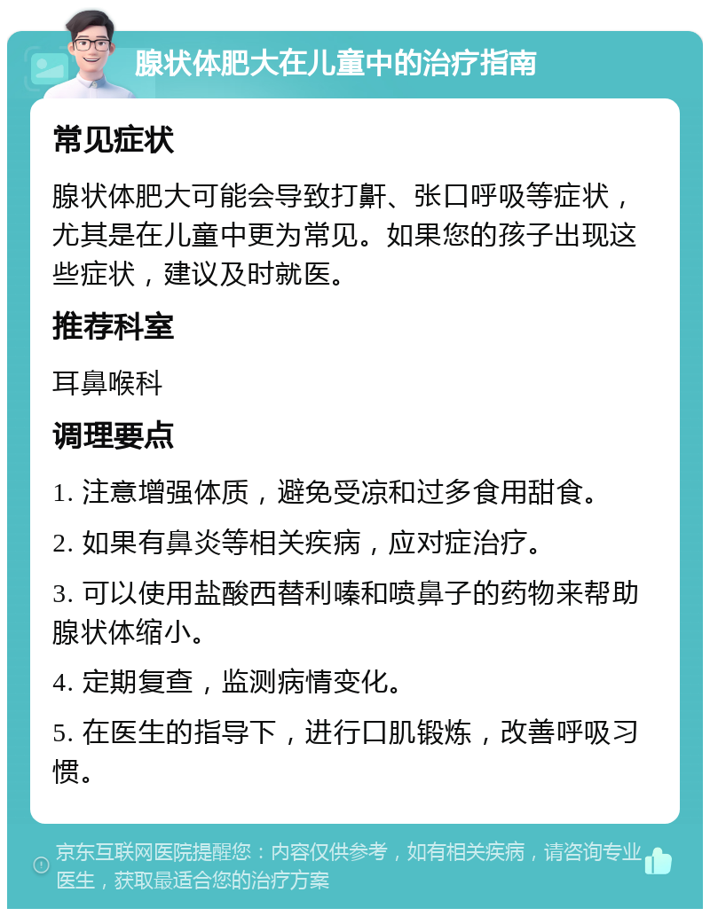 腺状体肥大在儿童中的治疗指南 常见症状 腺状体肥大可能会导致打鼾、张口呼吸等症状，尤其是在儿童中更为常见。如果您的孩子出现这些症状，建议及时就医。 推荐科室 耳鼻喉科 调理要点 1. 注意增强体质，避免受凉和过多食用甜食。 2. 如果有鼻炎等相关疾病，应对症治疗。 3. 可以使用盐酸西替利嗪和喷鼻子的药物来帮助腺状体缩小。 4. 定期复查，监测病情变化。 5. 在医生的指导下，进行口肌锻炼，改善呼吸习惯。