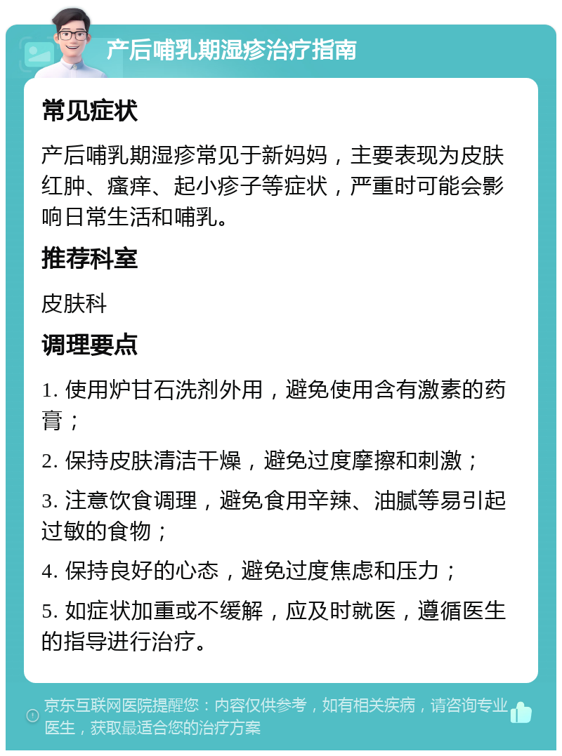 产后哺乳期湿疹治疗指南 常见症状 产后哺乳期湿疹常见于新妈妈，主要表现为皮肤红肿、瘙痒、起小疹子等症状，严重时可能会影响日常生活和哺乳。 推荐科室 皮肤科 调理要点 1. 使用炉甘石洗剂外用，避免使用含有激素的药膏； 2. 保持皮肤清洁干燥，避免过度摩擦和刺激； 3. 注意饮食调理，避免食用辛辣、油腻等易引起过敏的食物； 4. 保持良好的心态，避免过度焦虑和压力； 5. 如症状加重或不缓解，应及时就医，遵循医生的指导进行治疗。