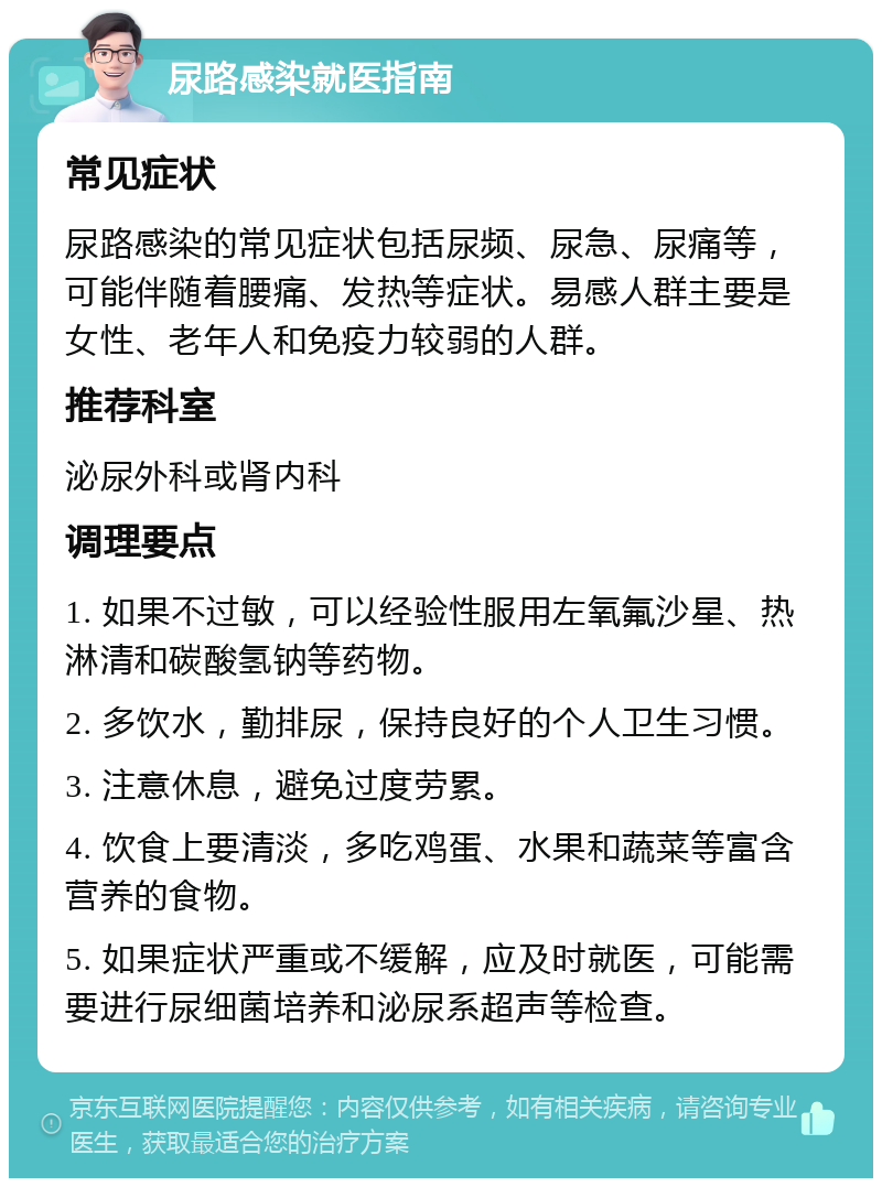 尿路感染就医指南 常见症状 尿路感染的常见症状包括尿频、尿急、尿痛等，可能伴随着腰痛、发热等症状。易感人群主要是女性、老年人和免疫力较弱的人群。 推荐科室 泌尿外科或肾内科 调理要点 1. 如果不过敏，可以经验性服用左氧氟沙星、热淋清和碳酸氢钠等药物。 2. 多饮水，勤排尿，保持良好的个人卫生习惯。 3. 注意休息，避免过度劳累。 4. 饮食上要清淡，多吃鸡蛋、水果和蔬菜等富含营养的食物。 5. 如果症状严重或不缓解，应及时就医，可能需要进行尿细菌培养和泌尿系超声等检查。