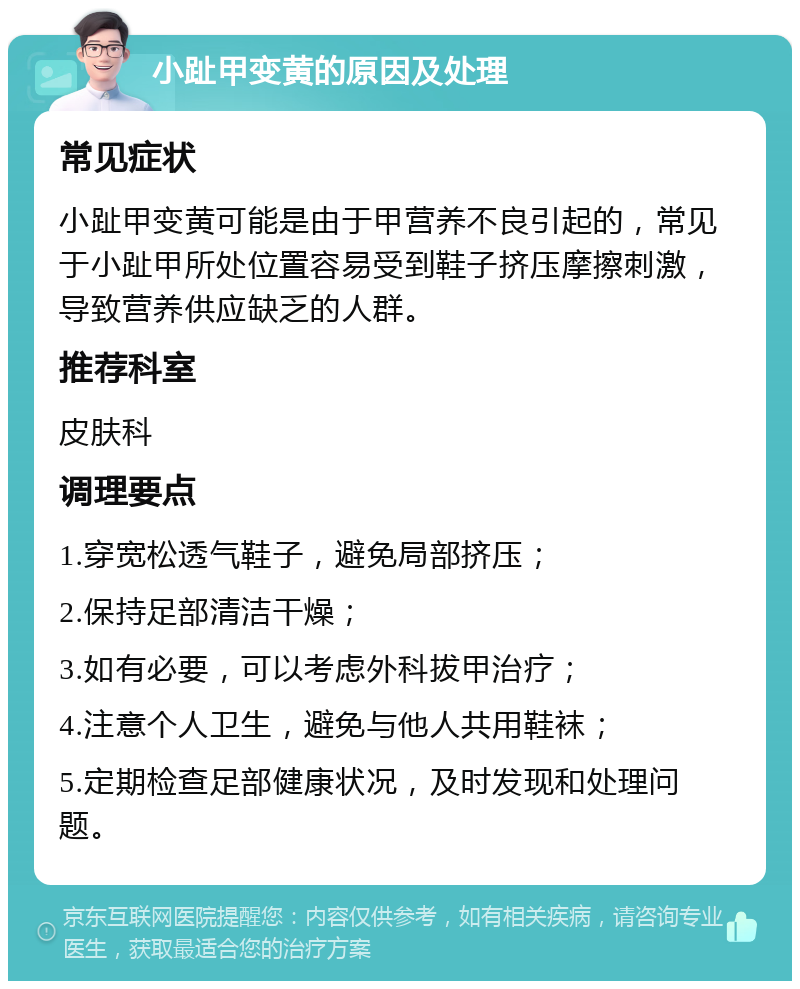 小趾甲变黄的原因及处理 常见症状 小趾甲变黄可能是由于甲营养不良引起的，常见于小趾甲所处位置容易受到鞋子挤压摩擦刺激，导致营养供应缺乏的人群。 推荐科室 皮肤科 调理要点 1.穿宽松透气鞋子，避免局部挤压； 2.保持足部清洁干燥； 3.如有必要，可以考虑外科拔甲治疗； 4.注意个人卫生，避免与他人共用鞋袜； 5.定期检查足部健康状况，及时发现和处理问题。