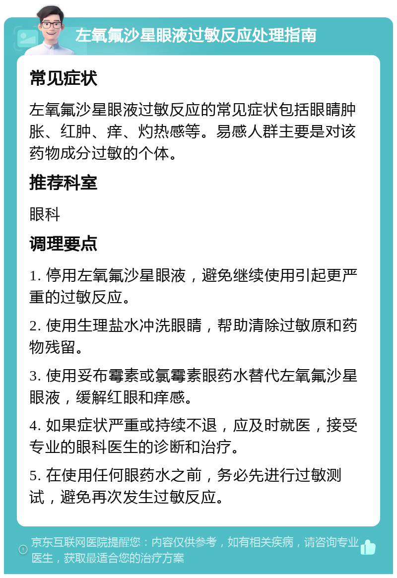 左氧氟沙星眼液过敏反应处理指南 常见症状 左氧氟沙星眼液过敏反应的常见症状包括眼睛肿胀、红肿、痒、灼热感等。易感人群主要是对该药物成分过敏的个体。 推荐科室 眼科 调理要点 1. 停用左氧氟沙星眼液，避免继续使用引起更严重的过敏反应。 2. 使用生理盐水冲洗眼睛，帮助清除过敏原和药物残留。 3. 使用妥布霉素或氯霉素眼药水替代左氧氟沙星眼液，缓解红眼和痒感。 4. 如果症状严重或持续不退，应及时就医，接受专业的眼科医生的诊断和治疗。 5. 在使用任何眼药水之前，务必先进行过敏测试，避免再次发生过敏反应。