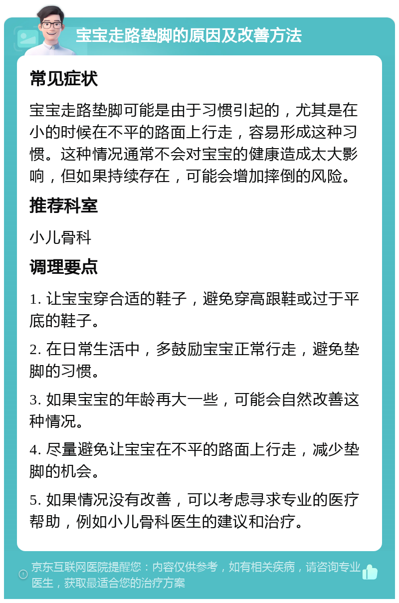 宝宝走路垫脚的原因及改善方法 常见症状 宝宝走路垫脚可能是由于习惯引起的，尤其是在小的时候在不平的路面上行走，容易形成这种习惯。这种情况通常不会对宝宝的健康造成太大影响，但如果持续存在，可能会增加摔倒的风险。 推荐科室 小儿骨科 调理要点 1. 让宝宝穿合适的鞋子，避免穿高跟鞋或过于平底的鞋子。 2. 在日常生活中，多鼓励宝宝正常行走，避免垫脚的习惯。 3. 如果宝宝的年龄再大一些，可能会自然改善这种情况。 4. 尽量避免让宝宝在不平的路面上行走，减少垫脚的机会。 5. 如果情况没有改善，可以考虑寻求专业的医疗帮助，例如小儿骨科医生的建议和治疗。