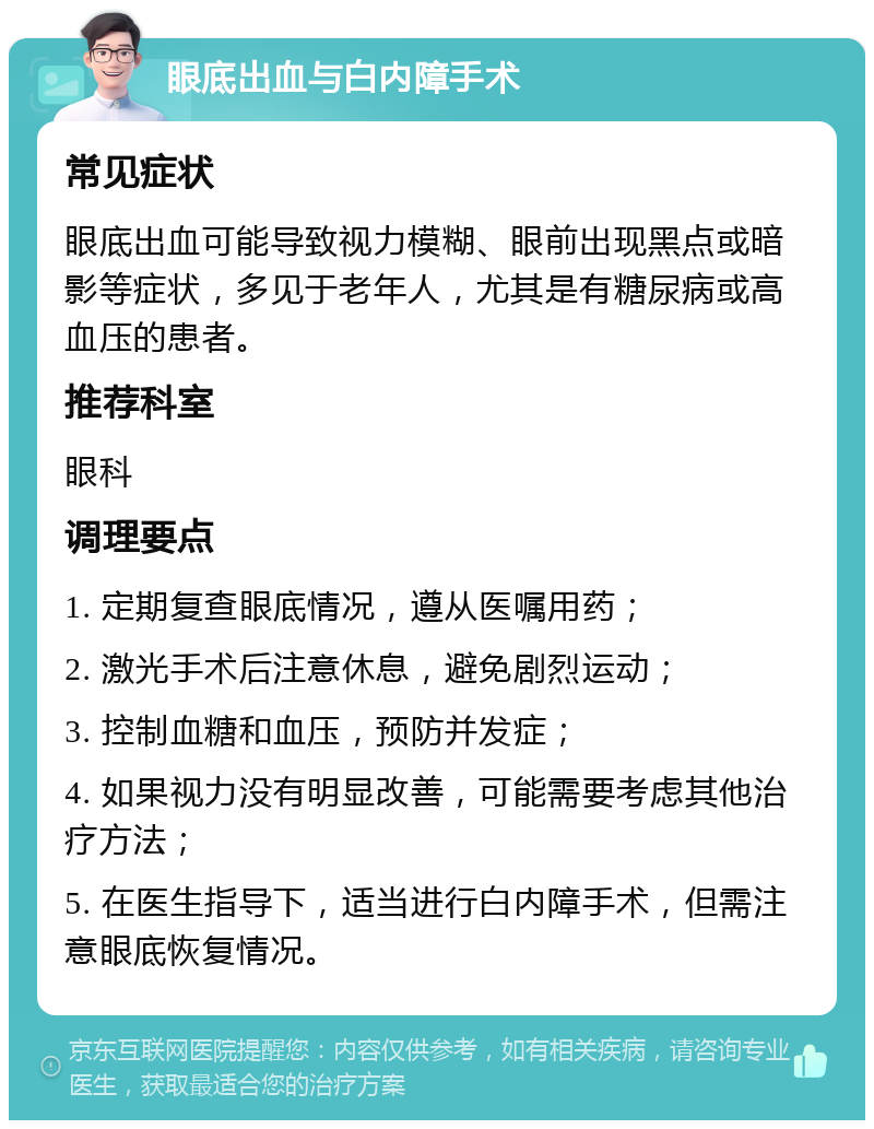 眼底出血与白内障手术 常见症状 眼底出血可能导致视力模糊、眼前出现黑点或暗影等症状，多见于老年人，尤其是有糖尿病或高血压的患者。 推荐科室 眼科 调理要点 1. 定期复查眼底情况，遵从医嘱用药； 2. 激光手术后注意休息，避免剧烈运动； 3. 控制血糖和血压，预防并发症； 4. 如果视力没有明显改善，可能需要考虑其他治疗方法； 5. 在医生指导下，适当进行白内障手术，但需注意眼底恢复情况。