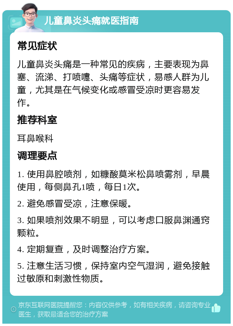 儿童鼻炎头痛就医指南 常见症状 儿童鼻炎头痛是一种常见的疾病，主要表现为鼻塞、流涕、打喷嚏、头痛等症状，易感人群为儿童，尤其是在气候变化或感冒受凉时更容易发作。 推荐科室 耳鼻喉科 调理要点 1. 使用鼻腔喷剂，如糠酸莫米松鼻喷雾剂，早晨使用，每侧鼻孔1喷，每日1次。 2. 避免感冒受凉，注意保暖。 3. 如果喷剂效果不明显，可以考虑口服鼻渊通窍颗粒。 4. 定期复查，及时调整治疗方案。 5. 注意生活习惯，保持室内空气湿润，避免接触过敏原和刺激性物质。