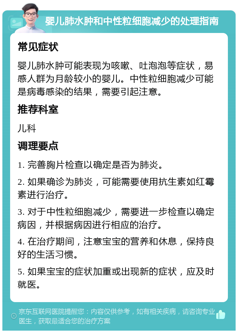 婴儿肺水肿和中性粒细胞减少的处理指南 常见症状 婴儿肺水肿可能表现为咳嗽、吐泡泡等症状，易感人群为月龄较小的婴儿。中性粒细胞减少可能是病毒感染的结果，需要引起注意。 推荐科室 儿科 调理要点 1. 完善胸片检查以确定是否为肺炎。 2. 如果确诊为肺炎，可能需要使用抗生素如红霉素进行治疗。 3. 对于中性粒细胞减少，需要进一步检查以确定病因，并根据病因进行相应的治疗。 4. 在治疗期间，注意宝宝的营养和休息，保持良好的生活习惯。 5. 如果宝宝的症状加重或出现新的症状，应及时就医。