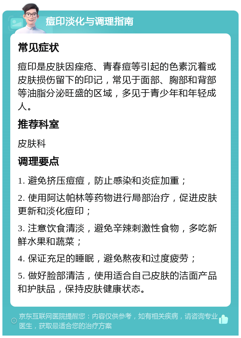 痘印淡化与调理指南 常见症状 痘印是皮肤因痤疮、青春痘等引起的色素沉着或皮肤损伤留下的印记，常见于面部、胸部和背部等油脂分泌旺盛的区域，多见于青少年和年轻成人。 推荐科室 皮肤科 调理要点 1. 避免挤压痘痘，防止感染和炎症加重； 2. 使用阿达帕林等药物进行局部治疗，促进皮肤更新和淡化痘印； 3. 注意饮食清淡，避免辛辣刺激性食物，多吃新鲜水果和蔬菜； 4. 保证充足的睡眠，避免熬夜和过度疲劳； 5. 做好脸部清洁，使用适合自己皮肤的洁面产品和护肤品，保持皮肤健康状态。