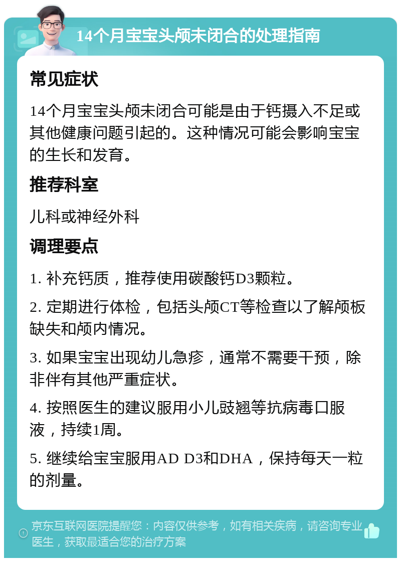 14个月宝宝头颅未闭合的处理指南 常见症状 14个月宝宝头颅未闭合可能是由于钙摄入不足或其他健康问题引起的。这种情况可能会影响宝宝的生长和发育。 推荐科室 儿科或神经外科 调理要点 1. 补充钙质，推荐使用碳酸钙D3颗粒。 2. 定期进行体检，包括头颅CT等检查以了解颅板缺失和颅内情况。 3. 如果宝宝出现幼儿急疹，通常不需要干预，除非伴有其他严重症状。 4. 按照医生的建议服用小儿豉翘等抗病毒口服液，持续1周。 5. 继续给宝宝服用AD D3和DHA，保持每天一粒的剂量。