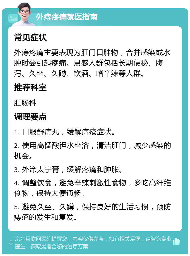 外痔疼痛就医指南 常见症状 外痔疼痛主要表现为肛门口肿物，合并感染或水肿时会引起疼痛。易感人群包括长期便秘、腹泻、久坐、久蹲、饮酒、嗜辛辣等人群。 推荐科室 肛肠科 调理要点 1. 口服舒痔丸，缓解痔疮症状。 2. 使用高锰酸钾水坐浴，清洁肛门，减少感染的机会。 3. 外涂太宁膏，缓解疼痛和肿胀。 4. 调整饮食，避免辛辣刺激性食物，多吃高纤维食物，保持大便通畅。 5. 避免久坐、久蹲，保持良好的生活习惯，预防痔疮的发生和复发。