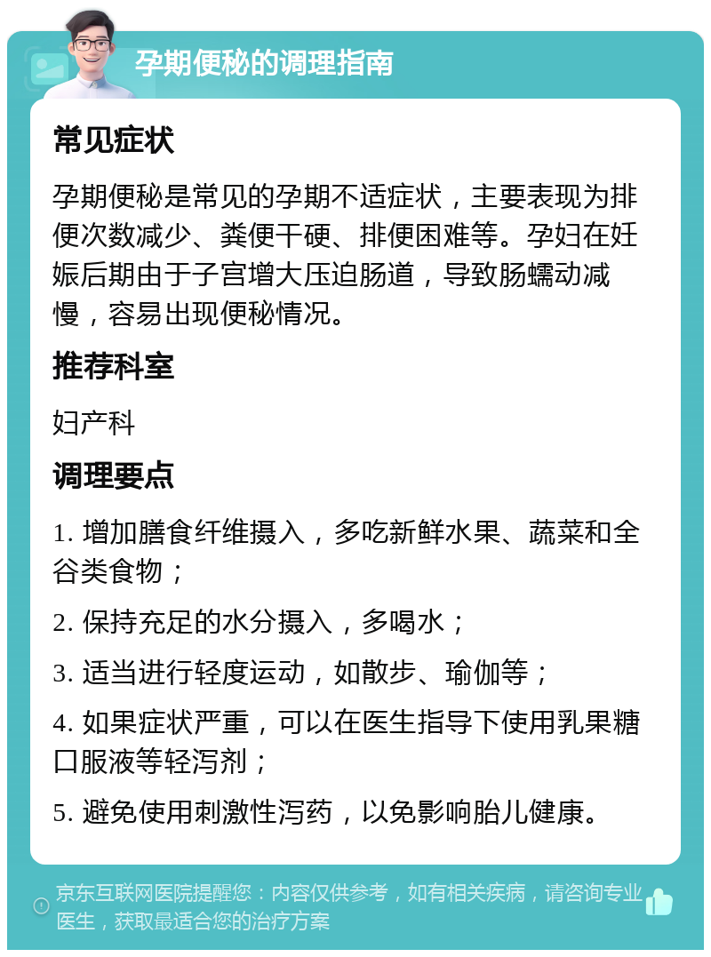 孕期便秘的调理指南 常见症状 孕期便秘是常见的孕期不适症状，主要表现为排便次数减少、粪便干硬、排便困难等。孕妇在妊娠后期由于子宫增大压迫肠道，导致肠蠕动减慢，容易出现便秘情况。 推荐科室 妇产科 调理要点 1. 增加膳食纤维摄入，多吃新鲜水果、蔬菜和全谷类食物； 2. 保持充足的水分摄入，多喝水； 3. 适当进行轻度运动，如散步、瑜伽等； 4. 如果症状严重，可以在医生指导下使用乳果糖口服液等轻泻剂； 5. 避免使用刺激性泻药，以免影响胎儿健康。