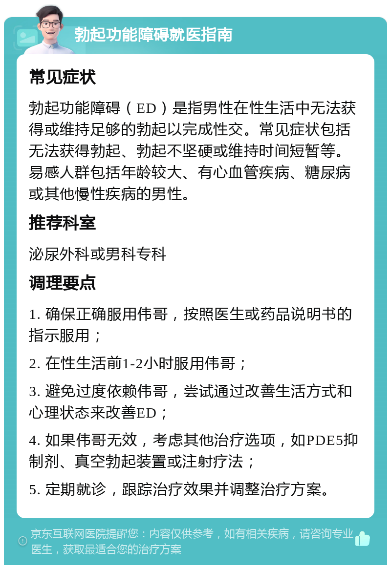 勃起功能障碍就医指南 常见症状 勃起功能障碍（ED）是指男性在性生活中无法获得或维持足够的勃起以完成性交。常见症状包括无法获得勃起、勃起不坚硬或维持时间短暂等。易感人群包括年龄较大、有心血管疾病、糖尿病或其他慢性疾病的男性。 推荐科室 泌尿外科或男科专科 调理要点 1. 确保正确服用伟哥，按照医生或药品说明书的指示服用； 2. 在性生活前1-2小时服用伟哥； 3. 避免过度依赖伟哥，尝试通过改善生活方式和心理状态来改善ED； 4. 如果伟哥无效，考虑其他治疗选项，如PDE5抑制剂、真空勃起装置或注射疗法； 5. 定期就诊，跟踪治疗效果并调整治疗方案。