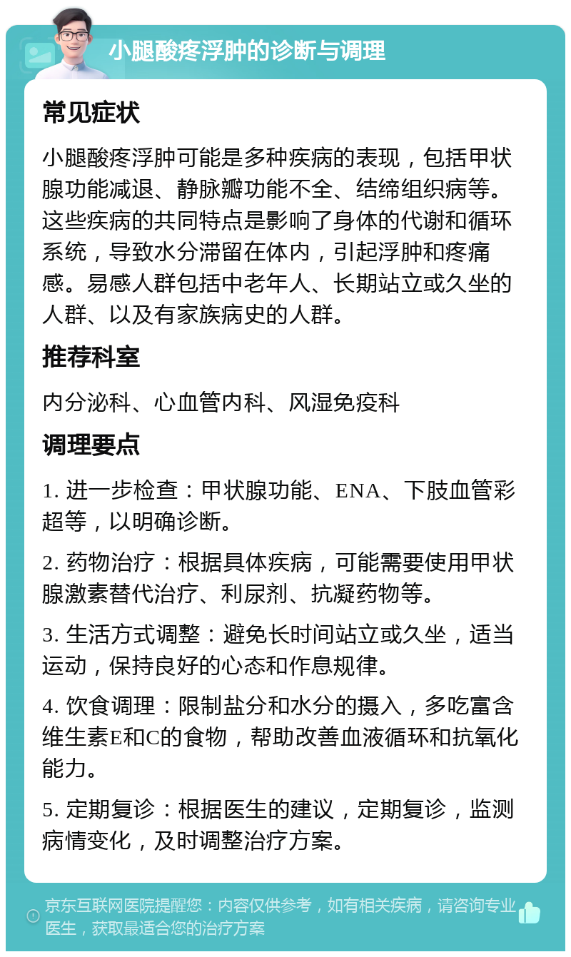 小腿酸疼浮肿的诊断与调理 常见症状 小腿酸疼浮肿可能是多种疾病的表现，包括甲状腺功能减退、静脉瓣功能不全、结缔组织病等。这些疾病的共同特点是影响了身体的代谢和循环系统，导致水分滞留在体内，引起浮肿和疼痛感。易感人群包括中老年人、长期站立或久坐的人群、以及有家族病史的人群。 推荐科室 内分泌科、心血管内科、风湿免疫科 调理要点 1. 进一步检查：甲状腺功能、ENA、下肢血管彩超等，以明确诊断。 2. 药物治疗：根据具体疾病，可能需要使用甲状腺激素替代治疗、利尿剂、抗凝药物等。 3. 生活方式调整：避免长时间站立或久坐，适当运动，保持良好的心态和作息规律。 4. 饮食调理：限制盐分和水分的摄入，多吃富含维生素E和C的食物，帮助改善血液循环和抗氧化能力。 5. 定期复诊：根据医生的建议，定期复诊，监测病情变化，及时调整治疗方案。