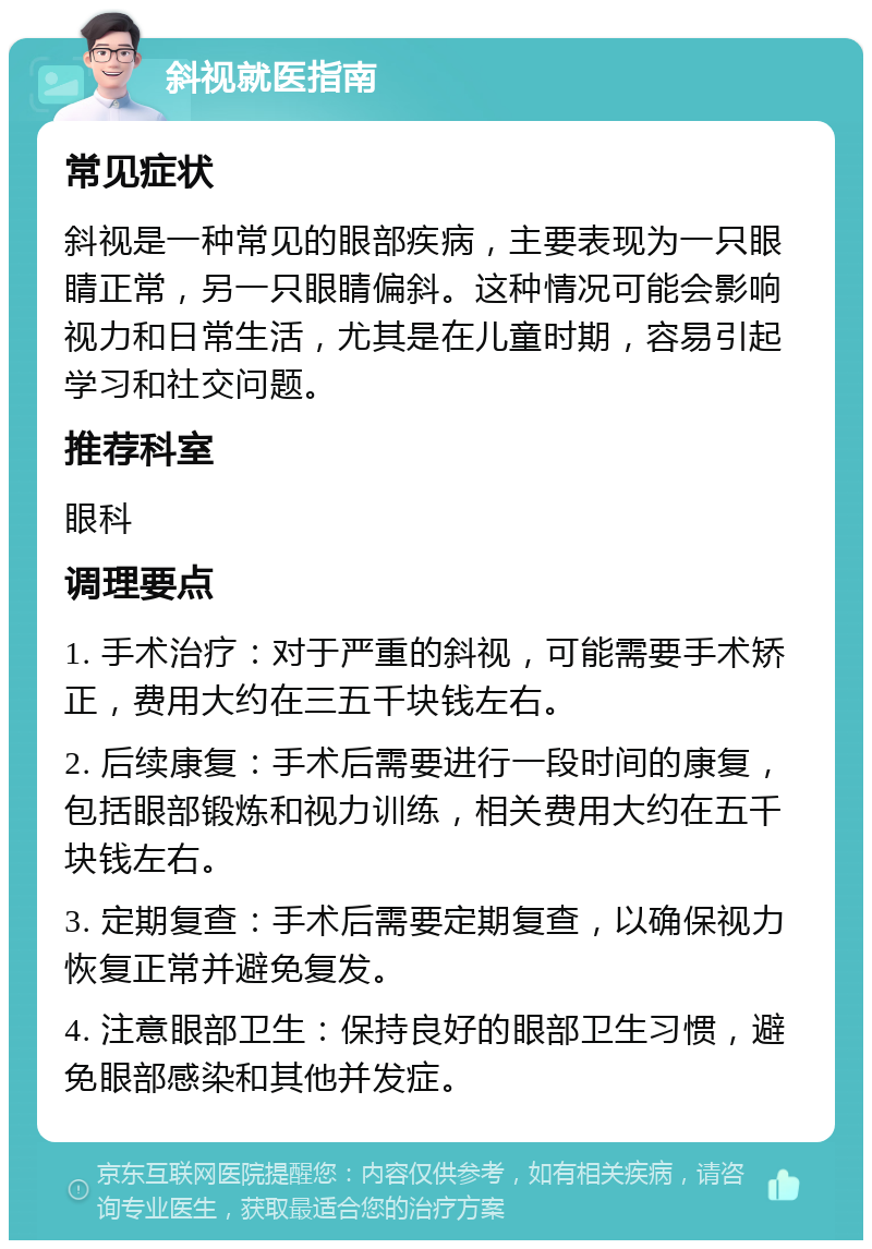 斜视就医指南 常见症状 斜视是一种常见的眼部疾病，主要表现为一只眼睛正常，另一只眼睛偏斜。这种情况可能会影响视力和日常生活，尤其是在儿童时期，容易引起学习和社交问题。 推荐科室 眼科 调理要点 1. 手术治疗：对于严重的斜视，可能需要手术矫正，费用大约在三五千块钱左右。 2. 后续康复：手术后需要进行一段时间的康复，包括眼部锻炼和视力训练，相关费用大约在五千块钱左右。 3. 定期复查：手术后需要定期复查，以确保视力恢复正常并避免复发。 4. 注意眼部卫生：保持良好的眼部卫生习惯，避免眼部感染和其他并发症。