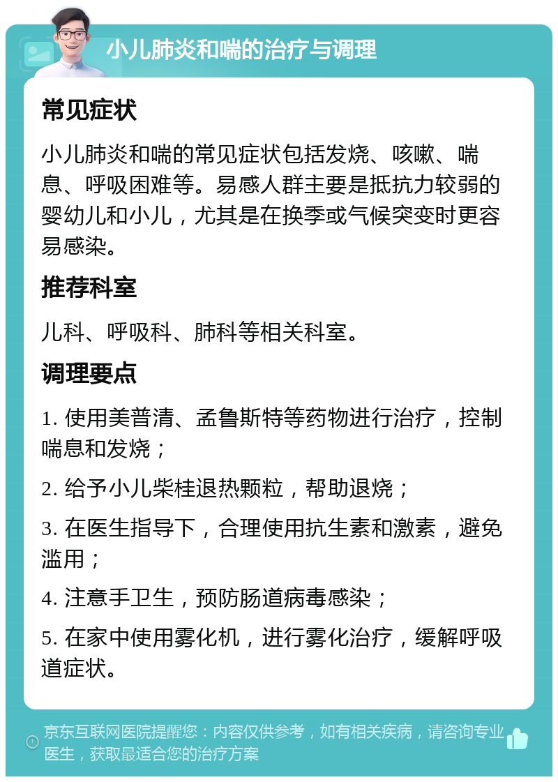 小儿肺炎和喘的治疗与调理 常见症状 小儿肺炎和喘的常见症状包括发烧、咳嗽、喘息、呼吸困难等。易感人群主要是抵抗力较弱的婴幼儿和小儿，尤其是在换季或气候突变时更容易感染。 推荐科室 儿科、呼吸科、肺科等相关科室。 调理要点 1. 使用美普清、孟鲁斯特等药物进行治疗，控制喘息和发烧； 2. 给予小儿柴桂退热颗粒，帮助退烧； 3. 在医生指导下，合理使用抗生素和激素，避免滥用； 4. 注意手卫生，预防肠道病毒感染； 5. 在家中使用雾化机，进行雾化治疗，缓解呼吸道症状。