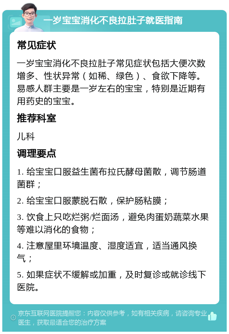 一岁宝宝消化不良拉肚子就医指南 常见症状 一岁宝宝消化不良拉肚子常见症状包括大便次数增多、性状异常（如稀、绿色）、食欲下降等。易感人群主要是一岁左右的宝宝，特别是近期有用药史的宝宝。 推荐科室 儿科 调理要点 1. 给宝宝口服益生菌布拉氏酵母菌散，调节肠道菌群； 2. 给宝宝口服蒙脱石散，保护肠粘膜； 3. 饮食上只吃烂粥/烂面汤，避免肉蛋奶蔬菜水果等难以消化的食物； 4. 注意屋里环境温度、湿度适宜，适当通风换气； 5. 如果症状不缓解或加重，及时复诊或就诊线下医院。