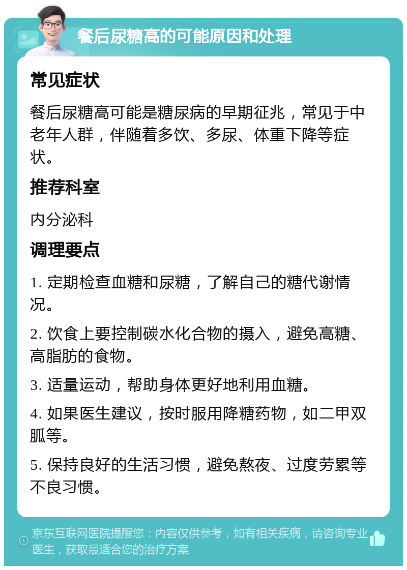 餐后尿糖高的可能原因和处理 常见症状 餐后尿糖高可能是糖尿病的早期征兆，常见于中老年人群，伴随着多饮、多尿、体重下降等症状。 推荐科室 内分泌科 调理要点 1. 定期检查血糖和尿糖，了解自己的糖代谢情况。 2. 饮食上要控制碳水化合物的摄入，避免高糖、高脂肪的食物。 3. 适量运动，帮助身体更好地利用血糖。 4. 如果医生建议，按时服用降糖药物，如二甲双胍等。 5. 保持良好的生活习惯，避免熬夜、过度劳累等不良习惯。