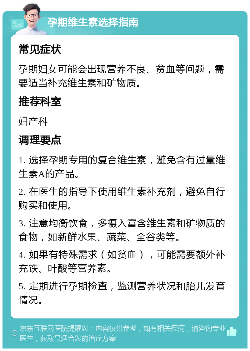 孕期维生素选择指南 常见症状 孕期妇女可能会出现营养不良、贫血等问题，需要适当补充维生素和矿物质。 推荐科室 妇产科 调理要点 1. 选择孕期专用的复合维生素，避免含有过量维生素A的产品。 2. 在医生的指导下使用维生素补充剂，避免自行购买和使用。 3. 注意均衡饮食，多摄入富含维生素和矿物质的食物，如新鲜水果、蔬菜、全谷类等。 4. 如果有特殊需求（如贫血），可能需要额外补充铁、叶酸等营养素。 5. 定期进行孕期检查，监测营养状况和胎儿发育情况。