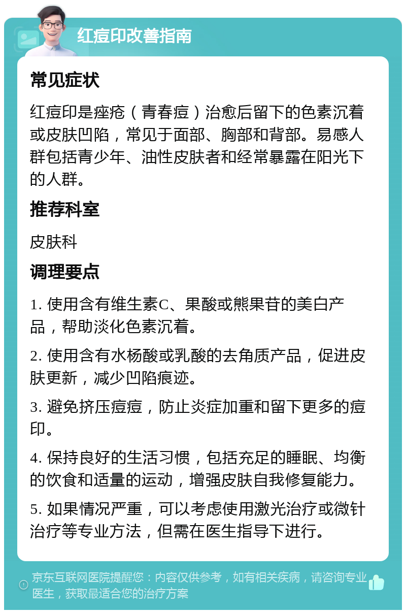 红痘印改善指南 常见症状 红痘印是痤疮（青春痘）治愈后留下的色素沉着或皮肤凹陷，常见于面部、胸部和背部。易感人群包括青少年、油性皮肤者和经常暴露在阳光下的人群。 推荐科室 皮肤科 调理要点 1. 使用含有维生素C、果酸或熊果苷的美白产品，帮助淡化色素沉着。 2. 使用含有水杨酸或乳酸的去角质产品，促进皮肤更新，减少凹陷痕迹。 3. 避免挤压痘痘，防止炎症加重和留下更多的痘印。 4. 保持良好的生活习惯，包括充足的睡眠、均衡的饮食和适量的运动，增强皮肤自我修复能力。 5. 如果情况严重，可以考虑使用激光治疗或微针治疗等专业方法，但需在医生指导下进行。