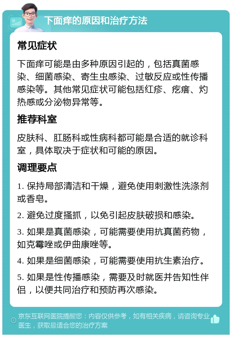 下面痒的原因和治疗方法 常见症状 下面痒可能是由多种原因引起的，包括真菌感染、细菌感染、寄生虫感染、过敏反应或性传播感染等。其他常见症状可能包括红疹、疙瘩、灼热感或分泌物异常等。 推荐科室 皮肤科、肛肠科或性病科都可能是合适的就诊科室，具体取决于症状和可能的原因。 调理要点 1. 保持局部清洁和干燥，避免使用刺激性洗涤剂或香皂。 2. 避免过度搔抓，以免引起皮肤破损和感染。 3. 如果是真菌感染，可能需要使用抗真菌药物，如克霉唑或伊曲康唑等。 4. 如果是细菌感染，可能需要使用抗生素治疗。 5. 如果是性传播感染，需要及时就医并告知性伴侣，以便共同治疗和预防再次感染。