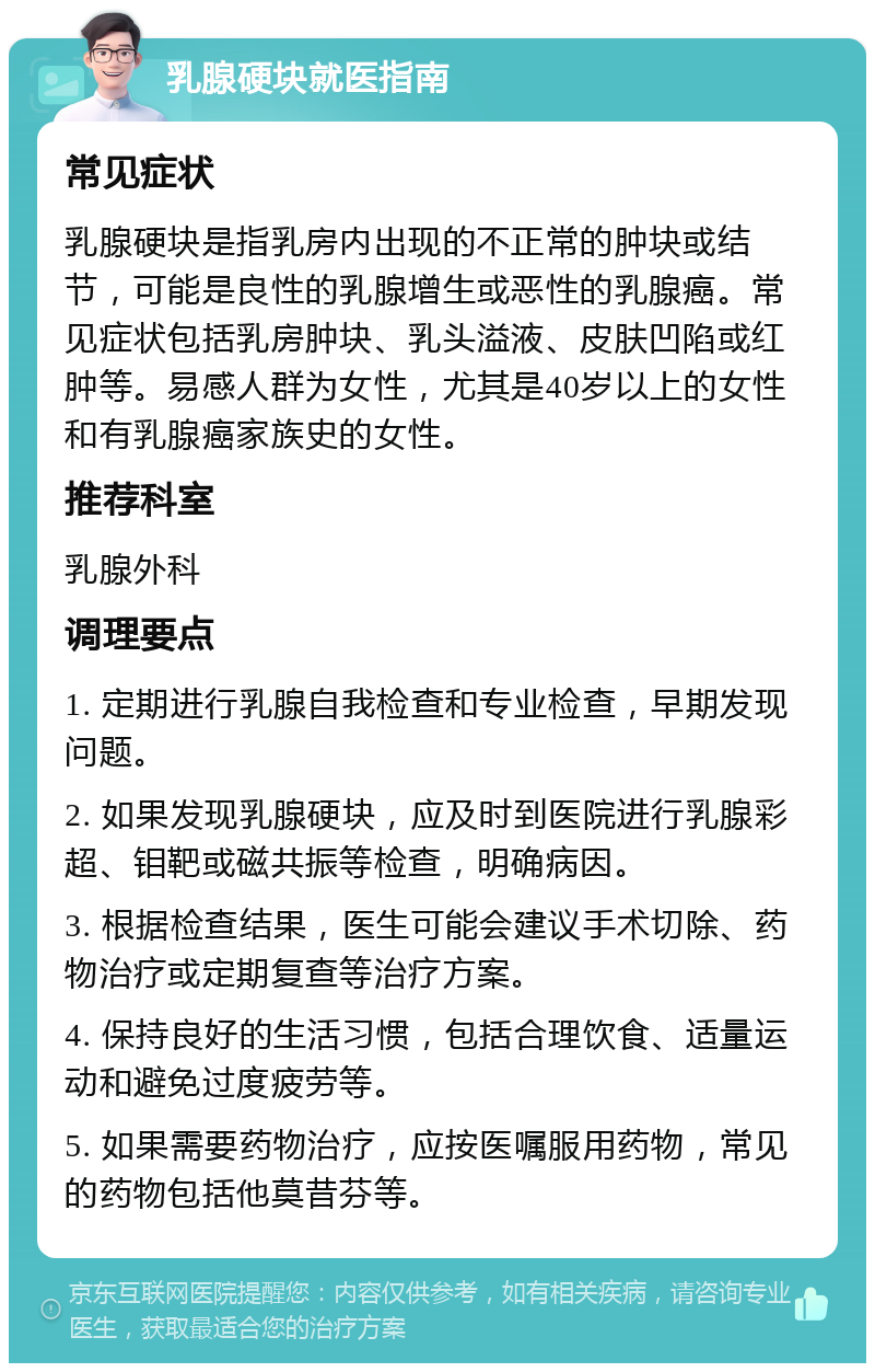 乳腺硬块就医指南 常见症状 乳腺硬块是指乳房内出现的不正常的肿块或结节，可能是良性的乳腺增生或恶性的乳腺癌。常见症状包括乳房肿块、乳头溢液、皮肤凹陷或红肿等。易感人群为女性，尤其是40岁以上的女性和有乳腺癌家族史的女性。 推荐科室 乳腺外科 调理要点 1. 定期进行乳腺自我检查和专业检查，早期发现问题。 2. 如果发现乳腺硬块，应及时到医院进行乳腺彩超、钼靶或磁共振等检查，明确病因。 3. 根据检查结果，医生可能会建议手术切除、药物治疗或定期复查等治疗方案。 4. 保持良好的生活习惯，包括合理饮食、适量运动和避免过度疲劳等。 5. 如果需要药物治疗，应按医嘱服用药物，常见的药物包括他莫昔芬等。