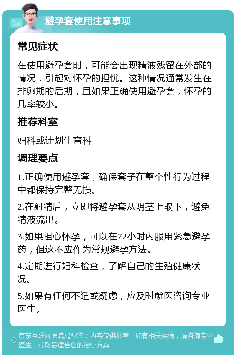 避孕套使用注意事项 常见症状 在使用避孕套时，可能会出现精液残留在外部的情况，引起对怀孕的担忧。这种情况通常发生在排卵期的后期，且如果正确使用避孕套，怀孕的几率较小。 推荐科室 妇科或计划生育科 调理要点 1.正确使用避孕套，确保套子在整个性行为过程中都保持完整无损。 2.在射精后，立即将避孕套从阴茎上取下，避免精液流出。 3.如果担心怀孕，可以在72小时内服用紧急避孕药，但这不应作为常规避孕方法。 4.定期进行妇科检查，了解自己的生殖健康状况。 5.如果有任何不适或疑虑，应及时就医咨询专业医生。