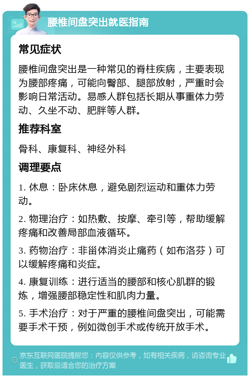 腰椎间盘突出就医指南 常见症状 腰椎间盘突出是一种常见的脊柱疾病，主要表现为腰部疼痛，可能向臀部、腿部放射，严重时会影响日常活动。易感人群包括长期从事重体力劳动、久坐不动、肥胖等人群。 推荐科室 骨科、康复科、神经外科 调理要点 1. 休息：卧床休息，避免剧烈运动和重体力劳动。 2. 物理治疗：如热敷、按摩、牵引等，帮助缓解疼痛和改善局部血液循环。 3. 药物治疗：非甾体消炎止痛药（如布洛芬）可以缓解疼痛和炎症。 4. 康复训练：进行适当的腰部和核心肌群的锻炼，增强腰部稳定性和肌肉力量。 5. 手术治疗：对于严重的腰椎间盘突出，可能需要手术干预，例如微创手术或传统开放手术。