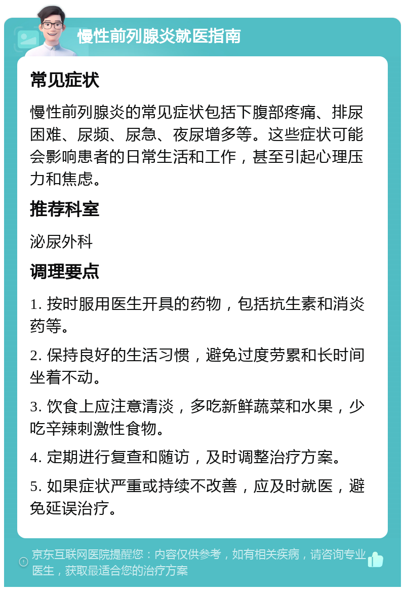 慢性前列腺炎就医指南 常见症状 慢性前列腺炎的常见症状包括下腹部疼痛、排尿困难、尿频、尿急、夜尿增多等。这些症状可能会影响患者的日常生活和工作，甚至引起心理压力和焦虑。 推荐科室 泌尿外科 调理要点 1. 按时服用医生开具的药物，包括抗生素和消炎药等。 2. 保持良好的生活习惯，避免过度劳累和长时间坐着不动。 3. 饮食上应注意清淡，多吃新鲜蔬菜和水果，少吃辛辣刺激性食物。 4. 定期进行复查和随访，及时调整治疗方案。 5. 如果症状严重或持续不改善，应及时就医，避免延误治疗。