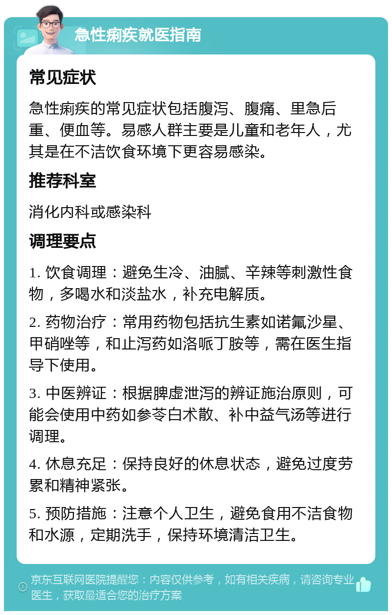 急性痢疾就医指南 常见症状 急性痢疾的常见症状包括腹泻、腹痛、里急后重、便血等。易感人群主要是儿童和老年人，尤其是在不洁饮食环境下更容易感染。 推荐科室 消化内科或感染科 调理要点 1. 饮食调理：避免生冷、油腻、辛辣等刺激性食物，多喝水和淡盐水，补充电解质。 2. 药物治疗：常用药物包括抗生素如诺氟沙星、甲硝唑等，和止泻药如洛哌丁胺等，需在医生指导下使用。 3. 中医辨证：根据脾虚泄泻的辨证施治原则，可能会使用中药如参苓白术散、补中益气汤等进行调理。 4. 休息充足：保持良好的休息状态，避免过度劳累和精神紧张。 5. 预防措施：注意个人卫生，避免食用不洁食物和水源，定期洗手，保持环境清洁卫生。