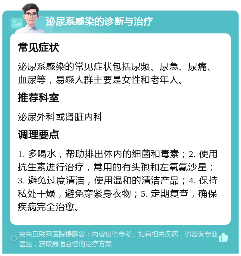 泌尿系感染的诊断与治疗 常见症状 泌尿系感染的常见症状包括尿频、尿急、尿痛、血尿等，易感人群主要是女性和老年人。 推荐科室 泌尿外科或肾脏内科 调理要点 1. 多喝水，帮助排出体内的细菌和毒素；2. 使用抗生素进行治疗，常用的有头孢和左氧氟沙星；3. 避免过度清洁，使用温和的清洁产品；4. 保持私处干燥，避免穿紧身衣物；5. 定期复查，确保疾病完全治愈。