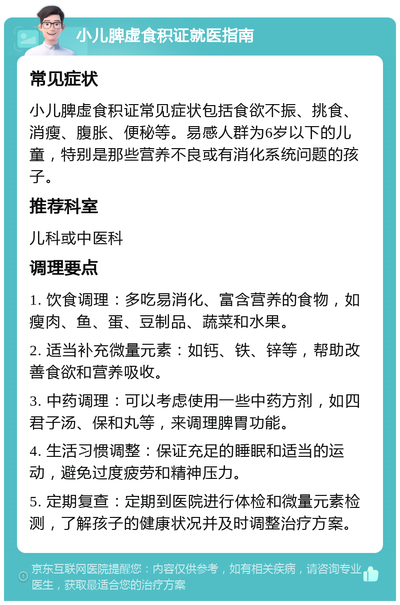 小儿脾虚食积证就医指南 常见症状 小儿脾虚食积证常见症状包括食欲不振、挑食、消瘦、腹胀、便秘等。易感人群为6岁以下的儿童，特别是那些营养不良或有消化系统问题的孩子。 推荐科室 儿科或中医科 调理要点 1. 饮食调理：多吃易消化、富含营养的食物，如瘦肉、鱼、蛋、豆制品、蔬菜和水果。 2. 适当补充微量元素：如钙、铁、锌等，帮助改善食欲和营养吸收。 3. 中药调理：可以考虑使用一些中药方剂，如四君子汤、保和丸等，来调理脾胃功能。 4. 生活习惯调整：保证充足的睡眠和适当的运动，避免过度疲劳和精神压力。 5. 定期复查：定期到医院进行体检和微量元素检测，了解孩子的健康状况并及时调整治疗方案。