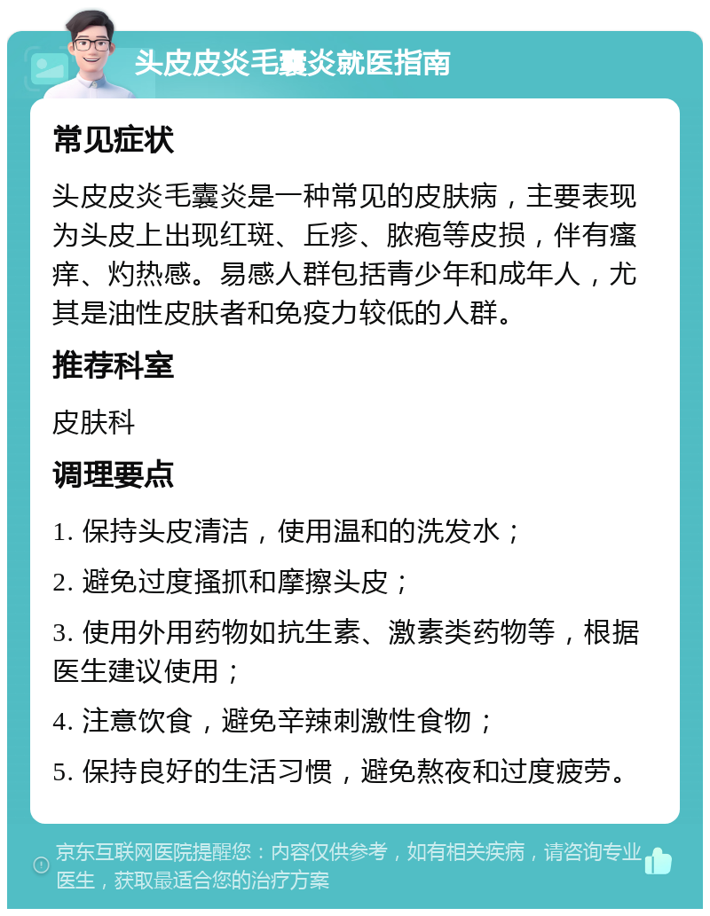 头皮皮炎毛囊炎就医指南 常见症状 头皮皮炎毛囊炎是一种常见的皮肤病，主要表现为头皮上出现红斑、丘疹、脓疱等皮损，伴有瘙痒、灼热感。易感人群包括青少年和成年人，尤其是油性皮肤者和免疫力较低的人群。 推荐科室 皮肤科 调理要点 1. 保持头皮清洁，使用温和的洗发水； 2. 避免过度搔抓和摩擦头皮； 3. 使用外用药物如抗生素、激素类药物等，根据医生建议使用； 4. 注意饮食，避免辛辣刺激性食物； 5. 保持良好的生活习惯，避免熬夜和过度疲劳。