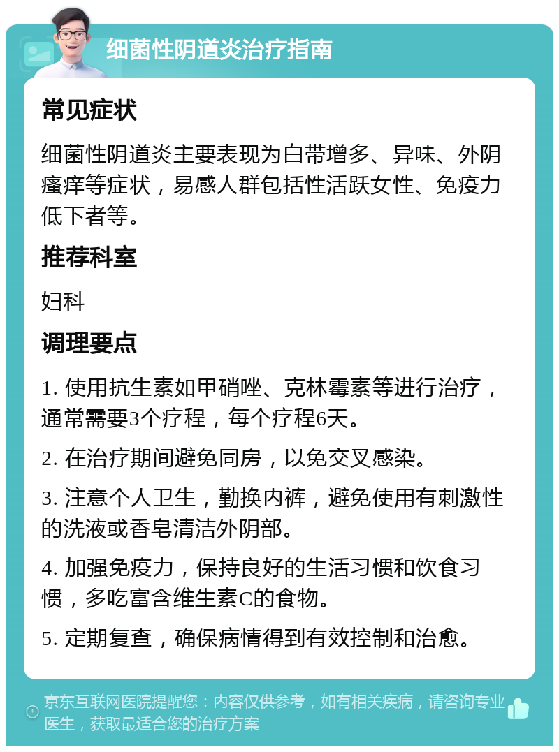 细菌性阴道炎治疗指南 常见症状 细菌性阴道炎主要表现为白带增多、异味、外阴瘙痒等症状，易感人群包括性活跃女性、免疫力低下者等。 推荐科室 妇科 调理要点 1. 使用抗生素如甲硝唑、克林霉素等进行治疗，通常需要3个疗程，每个疗程6天。 2. 在治疗期间避免同房，以免交叉感染。 3. 注意个人卫生，勤换内裤，避免使用有刺激性的洗液或香皂清洁外阴部。 4. 加强免疫力，保持良好的生活习惯和饮食习惯，多吃富含维生素C的食物。 5. 定期复查，确保病情得到有效控制和治愈。