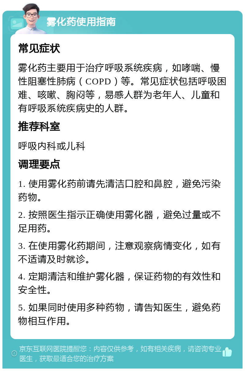 雾化药使用指南 常见症状 雾化药主要用于治疗呼吸系统疾病，如哮喘、慢性阻塞性肺病（COPD）等。常见症状包括呼吸困难、咳嗽、胸闷等，易感人群为老年人、儿童和有呼吸系统疾病史的人群。 推荐科室 呼吸内科或儿科 调理要点 1. 使用雾化药前请先清洁口腔和鼻腔，避免污染药物。 2. 按照医生指示正确使用雾化器，避免过量或不足用药。 3. 在使用雾化药期间，注意观察病情变化，如有不适请及时就诊。 4. 定期清洁和维护雾化器，保证药物的有效性和安全性。 5. 如果同时使用多种药物，请告知医生，避免药物相互作用。