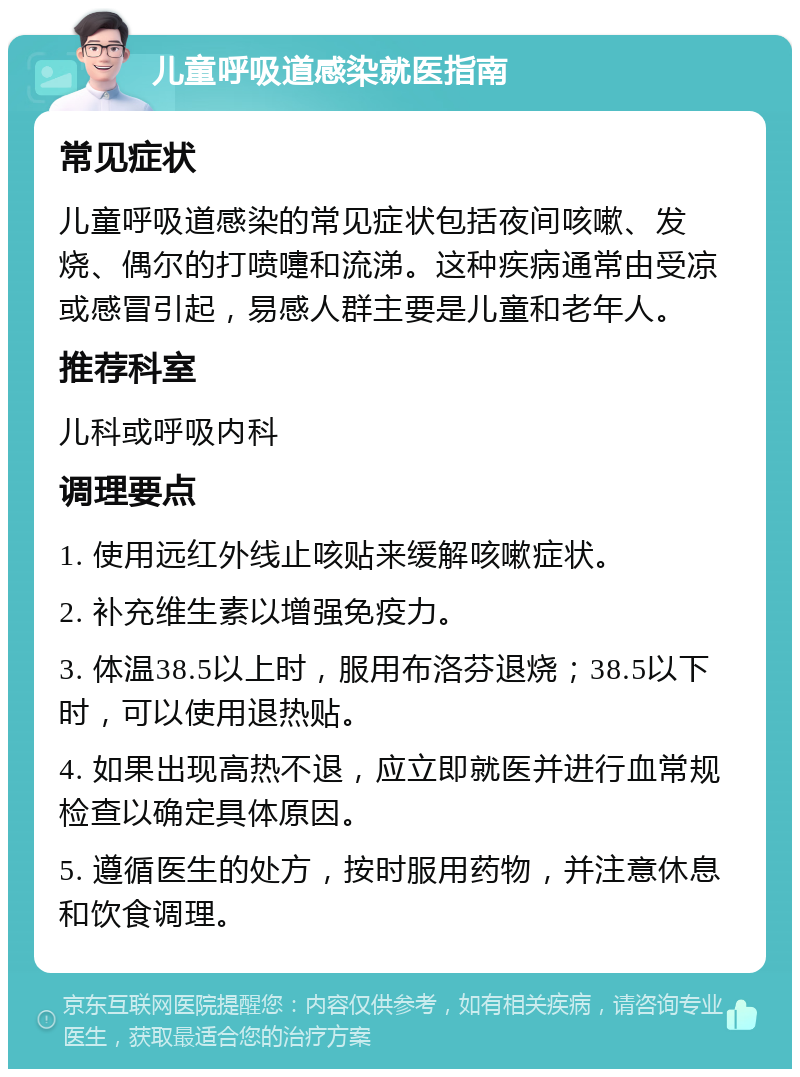 儿童呼吸道感染就医指南 常见症状 儿童呼吸道感染的常见症状包括夜间咳嗽、发烧、偶尔的打喷嚏和流涕。这种疾病通常由受凉或感冒引起，易感人群主要是儿童和老年人。 推荐科室 儿科或呼吸内科 调理要点 1. 使用远红外线止咳贴来缓解咳嗽症状。 2. 补充维生素以增强免疫力。 3. 体温38.5以上时，服用布洛芬退烧；38.5以下时，可以使用退热贴。 4. 如果出现高热不退，应立即就医并进行血常规检查以确定具体原因。 5. 遵循医生的处方，按时服用药物，并注意休息和饮食调理。